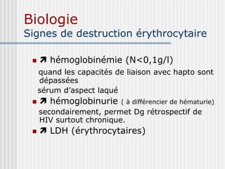 Biologie
Signes de destruction érythrocytaire
  hémoglobinémie (N<0,1g/l)
quand les capacités de liaison avec hapto sont
dépassées
sérum d’aspect laqué
  hémoglobinurie ( à différencier de hématurie)
secondairement, permet Dg rétrospectif de
HIV surtout chronique.
  LDH (érythrocytaires)
 