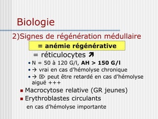 Biologie
2)Signes de régénération médullaire
= réticulocytes 
• N = 50 à 120 G/l, AH > 150 G/l
•  vrai en cas d’hémolyse chronique
•   peut être retardé en cas d’hémolyse
aiguë +++
 Macrocytose relative (GR jeunes)
 Erythroblastes circulants
en cas d’hémolyse importante
= anémie régénérative
 