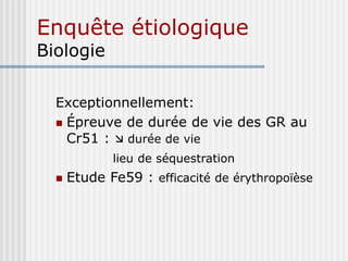 Enquête étiologique
Biologie
Exceptionnellement:
 Épreuve de durée de vie des GR au
Cr51 :  durée de vie
lieu de séquestration
 Etude Fe59 : efficacité de érythropoïèse
 