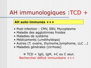 AH immunologiques :TCD +
AH auto-immunes +++
• Post-infection : CMV, EBV, Mycoplasme
• Maladie des agglutinines froides
• Maladies de système
• Médicaments (méthyldopa)
• Autres (T. ovaire, thymome,lymphome, LLC …)
• Maladies générales (cirrhose)
 TCD + IgG, IgM, ±C ou C seul.
Rechercher déficit immunitaire +++
 