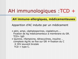 AH immunologiques :TCD +
AH immuno-allergiques, médicamenteuses
Apparition d’AC induite par un médicament
• péni, ampi, céphalosporines, cisplatinum….
Fixation de Ag médicamenteux à membrane du GR.
TCD+ IgG
• Quinine, rifampicine, tétracyclines, insuline …
complexe Ag/Ac se fixe sur GR  fixation du C
 HIV souvent brutale
TCD + type C.
 