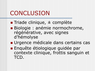 CONCLUSION
 Triade clinique, ± complète
 Biologie : anémie normochrome,
régénérative, avec signes
d’hémolyse
 Urgence médicale dans certains cas
 Enquête étiologique guidée par
contexte clinique, frottis sanguin et
TCD.
 