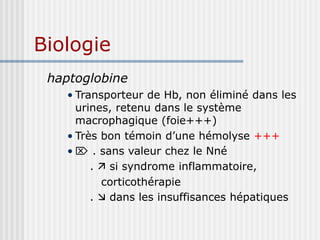 Biologie
haptoglobine
• Transporteur de Hb, non éliminé dans les
urines, retenu dans le système
macrophagique (foie+++)
• Très bon témoin d’une hémolyse +++
•  . sans valeur chez le Nné
.  si syndrome inflammatoire,
corticothérapie
.  dans les insuffisances hépatiques
 