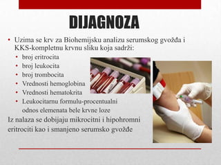 DIJAGNOZA
• Uzima se krv za Biohemijsku analizu serumskog gvožđa i
KKS-kompletnu krvnu sliku koja sadrži:
• broj eritrocita
• broj leukocita
• broj trombocita
• Vrednosti hemoglobina
• Vrednosti hematokrita
• Leukocitarnu formulu-procentualni
odnos elemenata bele krvne loze
Iz nalaza se dobijaju mikrocitni i hipohromni
eritrociti kao i smanjeno serumsko gvožđe
 