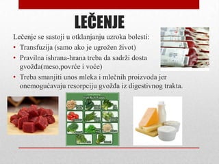 LEČENJE
Lečenje se sastoji u otklanjanju uzroka bolesti:
• Transfuzija (samo ako je ugrožen život)
• Pravilna ishrana-hrana treba da sadrži dosta
gvožđa(meso,povrće i voće)
• Treba smanjiti unos mleka i mlečnih proizvoda jer
onemogućavaju resorpciju gvožđa iz digestivnog trakta.
 