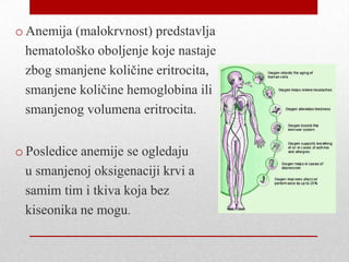o Anemija (malokrvnost) predstavlja
hematološko oboljenje koje nastaje
zbog smanjene količine eritrocita,
smanjene količine hemoglobina ili
smanjenog volumena eritrocita.
o Posledice anemije se ogledaju
u smanjenoj oksigenaciji krvi a
samim tim i tkiva koja bez
kiseonika ne mogu.
 