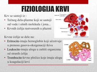 FIZIOLOGIJA KRVI
Krv se sastoji iz :
• Tečnog dela-plazme koji se sastoji
od vode i sitnih molekula i jona...
• Krvnih ćelija rastvorenih u plazmi
Krvne ćelije se dele na:
• Eritrocite-imaju hemoglobin koji učestvuje
u prenosu gasova-oksigenaciji tkiva
• Leukocite-imaju ulogu u zaštiti organizma
od stranih ćelija
• Trombocite-krvne pločice koje imaju ulogu
u koagulaciji krvi
 
