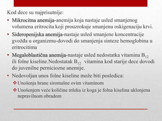 Kod dece su najprisutnije:
• Mikrocitna anemija-anemija koja nastaje usled smanjenog
volumena eritrocita koji prouzrokuje smanjenu oskigenaciju krvi.
• Sideropenijska anemija-nastaje usled smanjene koncentracije
gvožđa u organizmu-dovodi do smanjenja sinteze hemoglobina u
eritrocitima
• Megaloblastična anemija-nastaje usled nedostatka vitamina B12
ili folne kiseline.Nedostatak B12 vitamina kod starije dece dovodi
do juvenilne perniciozne anemije.
• Nedovoljan unos folne kiseline može biti posledica:
Unošenja hrane siromašne ovim vitaminom
Unošenjem veće količine mleka iz koga je folna kiselina uklonjena
nepravilnom obradom
 