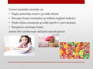 Uzroci nastanka anemije su:
• Nagla potrošnja rezervi gvožđa deteta
• Davanje hrane siromašne gvožđem (ugljeni hidrati)
• Nedovoljna resorpcija gvožđa (prolivi i povraćanja)
• Smanjeno unošenje hrane
(može biti uzrokovano dečijom anoreksijom)
 