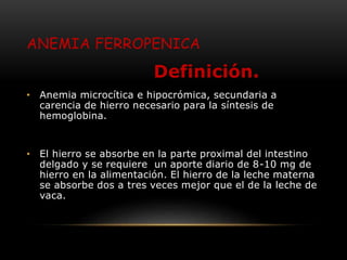 ANEMIA FERROPENICA
Definición.
• Anemia microcítica e hipocrómica, secundaria a
carencia de hierro necesario para la síntesis de
hemoglobina.
• El hierro se absorbe en la parte proximal del intestino
delgado y se requiere un aporte diario de 8-10 mg de
hierro en la alimentación. El hierro de la leche materna
se absorbe dos a tres veces mejor que el de la leche de
vaca.
 