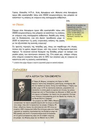 Γαλλία, Ολλανδία, Η.Π.Α., Χιλή, Καλιφόρνια κλπ. Μάλιστα στην Καλιφόρνια
έχουν ήδη εγκατασταθεί πάνω από 15000 ανεμογεννήτριες που μπορούν να
καλύπτουν τις ανάγκες σε ενέργεια ενός εκατομμυρίου ανθρώπων.
                                                                           Info
και Σήμερα…                                                                  Μία από τις πιο μεγάλες και
                                                                             περισσότερο γνωστές
                                                                             ανεμογεννήτριες των Η.Π.Α.
Σήμερα στην Καλιφόρνια έχουν ήδη εγκατασταθεί πάνω από                       είναι η Smith-Putnam, η
15000 ανεμογεννήτριες που μπορούν να καλύπτουν τις ανάγκες                   οποία τοποθετήθηκε στα
                                                                             βουνά του κεντρικού
σε ενέργεια ενός εκατομμυρίου ανθρώπων, δηλαδή μιας πόλης                    Vermont ( πολιτεία των
σαν τη Θεσσαλονίκη, ενώ στη Δανία* προσδοκούν μέχρι το                       Η.Π.Α).
2030 να καλύπτουν τις μισές ενεργειακές ανάγκες της χώρας
με την αξιοποίηση της αιολικής ενέργειας!
Σε αρκετές περιοχές της πατρίδας μας, όπως για παράδειγμα στο Αιγαίο,
πνέουν όλο το χρόνο ισχυροί άνεμοι, κάτι που ευνοεί τη δημιουργία αιολικών
πάρκων. Το συνολικό αιολικό δυναμικό της Ελλάδας μπορεί να καλύψει ένα
μεγάλο μέρος των ηλεκτρικών αναγκών της. Στη χώρα μας, υπάρχει στόχος
στην επόμενη εικοσαετία πάνω από το 20% των αναγκών μας σε ενέργεια να
καλύπτεται από τις αιολικές εγκαταστάσεις.
* η Δανία είναι μέχρι σήμερα η πρώτη ευρωπαϊκή χώρα σε αιολική ενέργεια



ΠΑΡΑΘΕΜΑ

                  ΛΙΓΑ ΛΟΓΙΑ ΓΙΑ ΤΟΝ ΕΦΕΥΡΕΤΗ

                           Ο Τσάρλς Φ. Μπρους, γεννημένος στο Οχάιο το 1849,
                           παρέμενε πάντα ένας ακούραστος ερασιτέχνης επιστήμονας ήδη
                           από την παιδική του ηλικία. Όντας ένα παιδί-θαύμα, ο Τσάρλς είχε
                           φτιάξει μέχρι τα 15 του ηλεκτρικές συσκευές, μικροσκόπια και
                           τηλεσκόπια τα οποία χάριζε σε σχολεία και στενούς του φίλους.
                           Αποφοίτησε από το Πανεπιστήμιο του Μίσιγκαν το 1869, και από
                           τότε άρχισε να διαγράφει την πορεία του στη μηχανική. Σύντομα
                           έγινε πλούσιος επιχειρηματίας μετά την ίδρυση της εταιρίας του,
                           την“Brush Electric Company”.
                            Tον χειμώνα του 1887-1888 ο Μπρούς
  κατασκεύασε την πρώτη τροφοδοτούμενη από τον άνεμο,γεννήτρια
  στον κόσμο, πίσω από το προσωπικό του μέγαρο. Ο βάρους 40
 τόνων σιδερένιος πύργος του αποτελούνταν από 144 έλικες με
 επιφάνια 1.800 τετραγωνικά πόδια Ένα στέλεχος μέσα στον πύργο
  γυρνούσε με τροχαλίες περιστρέφοντας ένα δυναμό με μέχρι και

                         ΑΡΧΗ ΛΕΙΤΟΥΡΓΙΑΣ
 500 στροφές ανά λεπτό. Η ανεμογεννήτρια αυτή λειτουργούσε
 επί 12 χρόνια μεταφέροντας γύρω στα 16 κιλοβάτ ενέργειας
 στο μέγαρο του Μπρους μέχρι και τον θάνατό του το 1929.
                 ΕΠΙΣΤΗΜΟΝΙΚΑ ΣΤΟΙΧΕΙΑ
                                            5
 