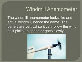 Windmill AnemometerThe windmill anemometer looks like and actual windmill, hence the name. The panels are vertical so it can follow the wind as it picks up speed or goes slowly.