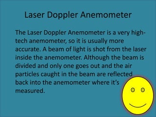 Laser Doppler Anemometer	The Laser Doppler Anemometer is a very high-tech anemometer, so it is usually more accurate. A beam of light is shot from the laser inside the anemometer. Although the beam is divided and only one goes out and the air particles caught in the beam are reflected back into the anemometer where it’s measured.