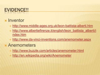 Evidence!! Inventorhttp://www.middle-ages.org.uk/leon-battista-alberti.htmhttp://www.albertiefirenze.it/english/leon_battista_alberti/index.htmhttp://www.da-vinci-inventions.com/anemometer.aspxAnemometershttp://www.buzzle.com/articles/anemometer.htmlhttp://en.wikipedia.org/wiki/Anemometer