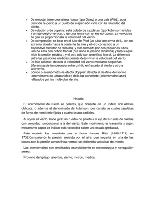De empuje: tiene una esfera hueca (tipo Daloz) o una pala (Wild), cuya
posición respecto a un punto de suspensión varía con la velocidad del
viento.
De rotación o de copelas: está dotado de cazoletas (tipo Robinson) unidas
a un eje de giro vertical, o de una hélice con un eje horizontal. La velocidad
de giro es proporcional a la velocidad del viento.
De compresión: se basa en el tubo de Pitot (un tubo con forma de L, con un
extremo abierto hacia la corriente de aire y el otro conectado a un
dispositivo medidor de presión), y está formado por dos pequeños tubos,
uno de ellos con orificio frontal (que mide la presión dinámica) y lateral (que
mide la presión estática), y el otro sólo con un orificio lateral. La diferencia
entre las presiones medidas permite determinar la velocidad del viento.
De hilo caliente: detecta la velocidad del viento mediante pequeñas
diferencias de temperatura entre un hilo enfrentado al viento y otro a
sotavento.
Sónico o anemómetro de efecto Doppler: detecta el desfase del sonido
(anemómetro de ultrasonido) o de la luz coherente (anemómetro laser)
reflejados por las moléculas de aire.

Historia
El anemómetro de rueda de paletas, que consiste en un rodete con álabes
oblicuos, o además el denominado de Robinson, que consta de cuatro cazoletas
de forma de hemisferio fijado a cuatro brazos radiales.
Al soplar el viento hace girar las ruedas de paleta o el eje de la rueda de paletas
con velocidad proporcional a la del viento. Este movimiento se transmite a algún
mecanismo capas de indicar esta velocidad sobre una escala graduada.
Este modelo fue inventado por el físico francés Pitot (1695-1771) en
1732.Comparando la presión ejercida por el aire, que impacta en una de las
bocas, con la presión atmosférica normal, se obtiene la velocidad del viento.
Los anemómetros son empleados especialmente en meteorología y navegación
aérea.
Proviene del griego, anemos, viento; metron, medida.

 