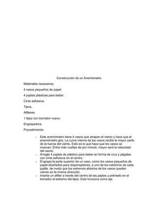 Construcción de un Anemómetro
Materiales necesarios:
4 vasos pequeños de papel.
4 pajitas plásticas para beber.
Cinta adhesiva.
Tijera.
Alfileres.
1 lápiz con borrador nuevo.
Engrapadora.
Procedimiento:
o

o
o

o

Este anemómetro tiene 4 vasos que atrapan el viento y hace que el
anemómetro gire. La curva interna de los vasos recibe la mayor parte
de la fuerza del viento. Esto es lo que hace que los vasos se
muevan. Entre más vueltas de por minuto, mayor será la velocidad
del viento.
Arregla 4 pajitas de plástico para beber en forma de cruz y pégalas
con cinta adhesiva en el centro.
Engrapa la parte superior de un vaso, como los vasos pequeños de
papel diseñados para dispensadores, a uno de los extremos de cada
pajilla, de modo que los extremos abiertos de los vasos queden
viendo en la misma dirección.
Inserta un alfiler a través del centro de las pajitas y prénselo en el
borrador al extremo del lápiz. Esto funciona como eje.

 