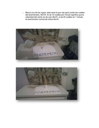 o

Marca uno de los vasos; éste será el que use para contar las vueltas
del anemómetro. NOTA: Si da 10 vueltas por minuto significa que la
velocidad del viento es de casi 2km/h. si da 20 vueltas en 1 minuto,
el anemómetro comercial indica 4km/h.

 