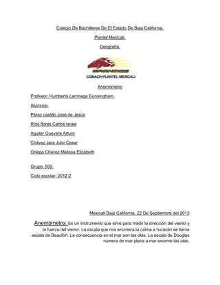 Colegio De Bachilleres De El Estado De Baja California.
Plantel Mexicali.
Geografía.

Anemómetro
Profesor: Humberto Larrinaga Cunningham.
Alumnos:
Pérez castillo José de Jesús
Ríos flores Carlos Israel
Aguilar Guevara Arturo
Chávez Jara Julio Cesar
Ortega Chávez Melissa Elizabeth
Grupo: 509.
Ciclo escolar: 2012-2

Mexicali Baja California, 22 De Septiembre del 2013

Anemómetro: Es un instrumento que sirve para medir la dirección del viento y
la fuerza del viento. La escala que nos enumera la calma a huracán se llama
escala de Beaufort. La consecuencia en el mar son las olas. La escala de Douglas
numera de mar plana a mar enorme las olas.

 