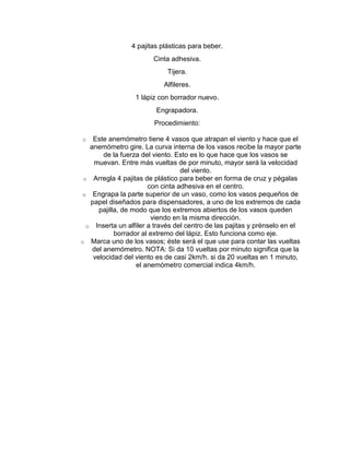 4 pajitas plásticas para beber.
Cinta adhesiva.
Tijera.
Alfileres.
1 lápiz con borrador nuevo.
Engrapadora.
Procedimiento:
Este anemómetro tiene 4 vasos que atrapan el viento y hace que el
anemómetro gire. La curva interna de los vasos recibe la mayor parte
de la fuerza del viento. Esto es lo que hace que los vasos se
muevan. Entre más vueltas de por minuto, mayor será la velocidad
del viento.
o Arregla 4 pajitas de plástico para beber en forma de cruz y pégalas
con cinta adhesiva en el centro.
o Engrapa la parte superior de un vaso, como los vasos pequeños de
papel diseñados para dispensadores, a uno de los extremos de cada
pajilla, de modo que los extremos abiertos de los vasos queden
viendo en la misma dirección.
o Inserta un alfiler a través del centro de las pajitas y prénselo en el
borrador al extremo del lápiz. Esto funciona como eje.
o Marca uno de los vasos; éste será el que use para contar las vueltas
del anemómetro. NOTA: Si da 10 vueltas por minuto significa que la
velocidad del viento es de casi 2km/h. si da 20 vueltas en 1 minuto,
el anemómetro comercial indica 4km/h.
o

 