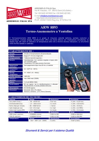 Strumenti & Servizi per il sistema Qualità
ARROWELD ITALIA Spa
Via M. Pasubio, 137 36010 Zanè (VI)-(Italia) –
Tel +39 0445 491826 Fax +39 0445 491365
E-mail:info@strumentieservizi.com
– http//www.strumentieservizi.com
PI.CF. 03354110243 Reg.Imp. N°7279/vi116
ARW 8893
Termo-Anemometro a Ventolina
Il Termoanemometro ARW 8893 è in grado di misurare velocità dall’aria, portata (volume) e
temperatura. L’ampio display retroilluminato offre una facile lettura con l’indicazione simultanea, su
doppia riga, dei valori di velocità e di temperatura oltre che a fornire diverse indicazioni. Lo strumento
viene fornito testato e calibrato.
CARATTERISTICHE :
Circuito Circuito a microprocessore LSI personalizzato
Display Doppi 0.7" (16 mm) 4-digit LCD
Campionamento 1 lettura al secondo (appross.).
Sensore Velocità/portata: Con ventolina angolata a basso atrito
con cuscinetti a sfera.
Temperatura: NTC-type precision thermistor
Spegnimento
automatico
Auto spegnimento dopo circa 20 min. di inattività
Temperature
operativa
32 - 122°F (0 - +50°C)
Storage
Temperature
14 - 140oF (-10 - +60oC)
Umidità operativa <80% RH
Altitudine
operativa
max. 2000 metri (7000ft)
Batteria 1x 9 volt (NEDA 1604)
Durata batterie 80 ore approx. (se la retroilluminazione è utilizzata
frequentemente, la durata potrebbe diminuire)
Alimentazione 8.3 mA DC approx.
Dimensioni Strumento: 203 x 75 x 50mm
Sensore a ventolina : 2.75” (70mm) Diametro
CARATTERISTICHE TECNICHE :
Velocità Range Risoluzione Precisione
m/s (metri al sec.) .40 - 30.00 m/s 0.01 m/s ± (3% + 0.20 m/s)
km/h(kilomettri/ora) 1.4 - 108.0 km/h 0.1 km/h ± (3% + 0.8 km/hr)
ft/min (feet per minute) 80 – 5900 ft/min 1 ft/min ± (3% + 40 ft/m)
mph (miglia per ora) 0.9 – 67.0 mph 0.1 mph ± (3% + 0.4 MPH)
knots (nodi nautica MPH 0.8 to 58.0 knots 0.1 knots ± (3% + 0.4 knots)
Portata Range Risoluzione Area
CMM (metri cubi/min) 0-999900 m3/min 0.001 to 100 0.000 to 999.9m2
CFM (ft cubi/min) 0-999900 ft3/min 0.001 to 100 0.000 to 999.9ft2
Range Rissoluzione AccuratezzaTemperatura
-10C° - 60C° (14 - 140Of) 0.1oF/C 4.0oF (2.0oC)
 