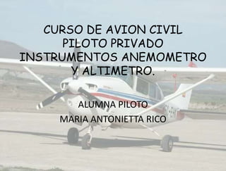 CURSO DE AVION CIVIL
PILOTO PRIVADO
INSTRUMENTOS ANEMOMETRO
Y ALTIMETRO.
ALUMNA PILOTO
MARIA ANTONIETTA RICO

 