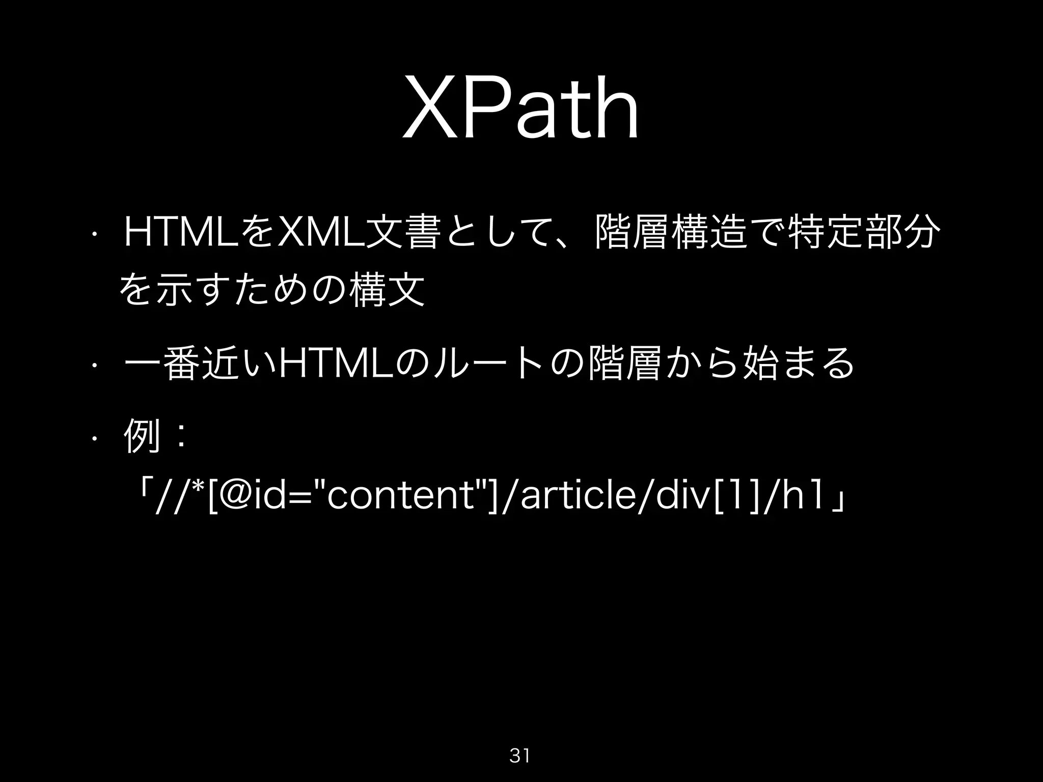XPath 
• HTMLをXML文書として、階層構造で特定部分 
を示すための構文 
• 一番近いHTMLのルートの階層から始まる 
• 例： 
「//*[@id="content"]/article/div[1]/h1」 
31 
 