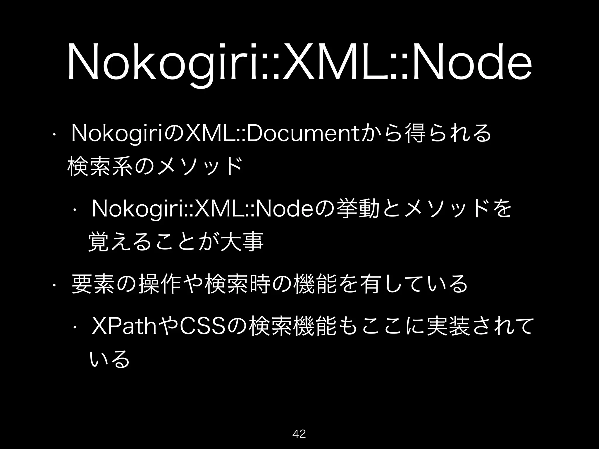 Nokogiri::XML::Node 
• NokogiriのXML::Documentから得られる 
検索系のメソッド 
• Nokogiri::XML::Nodeの挙動とメソッドを 
覚えることが大事 
• 要素の操作や検索時の機能を有している 
• XPathやCSSの検索機能もここに実装されて 
いる 
42 
 