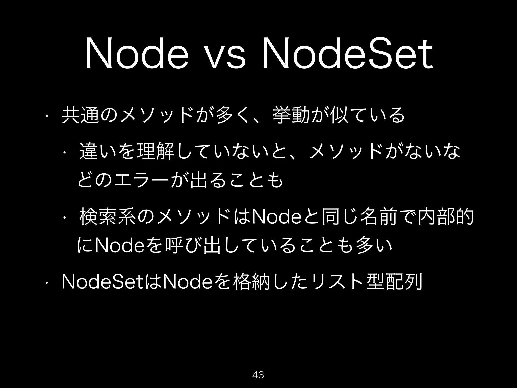 Node vs NodeSet 
• 共通のメソッドが多く、挙動が似ている 
• 違いを理解していないと、メソッドがないな 
どのエラーが出ることも 
• 検索系のメソッドはNodeと同じ名前で内部的 
にNodeを呼び出していることも多い 
• NodeSetはNodeを格納したリスト型配列 
43 
 