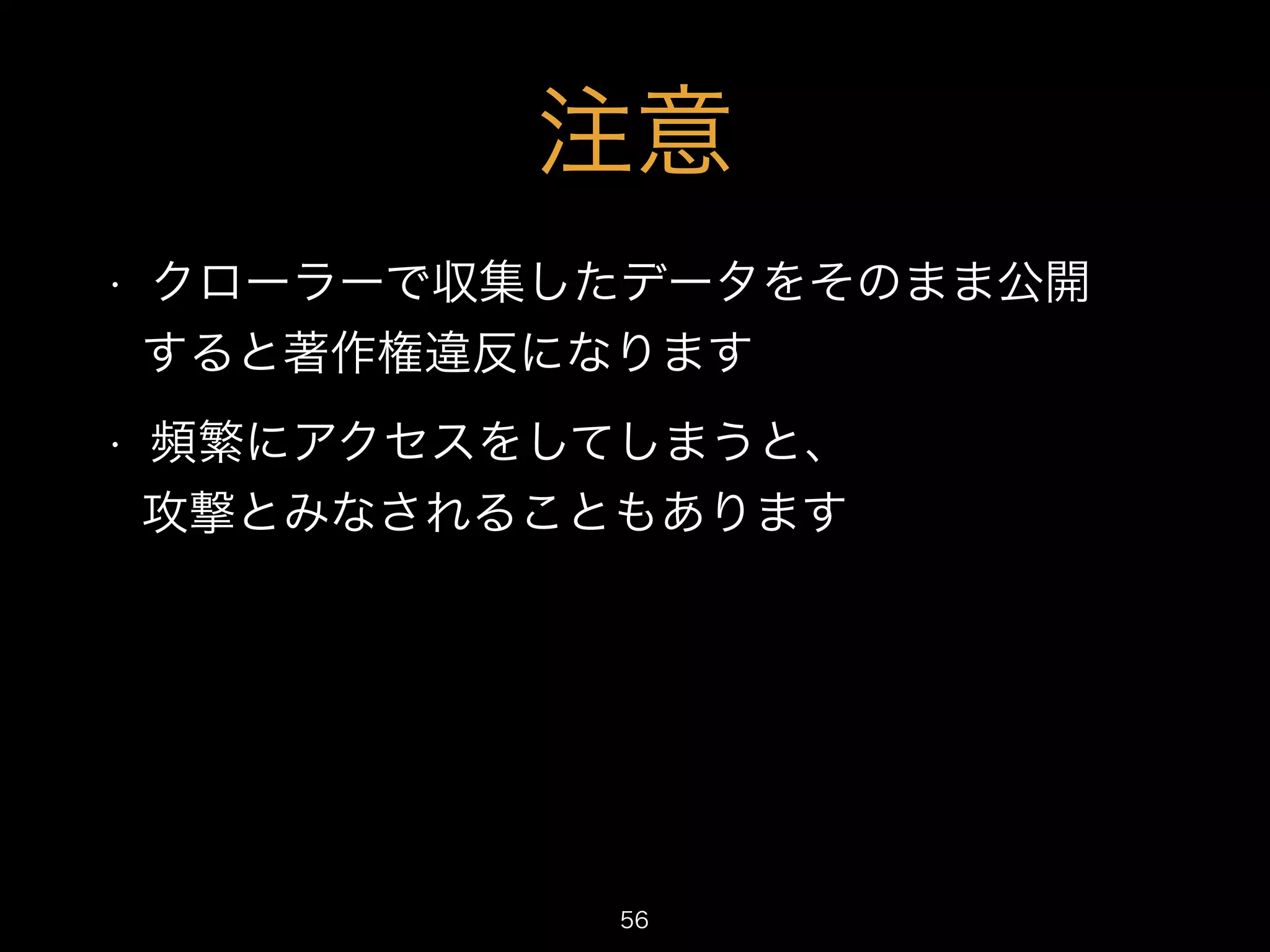 注意 
• クローラーで収集したデータをそのまま公開 
すると著作権違反になります 
• 頻繁にアクセスをしてしまうと、 
攻撃とみなされることもあります 
56 
 