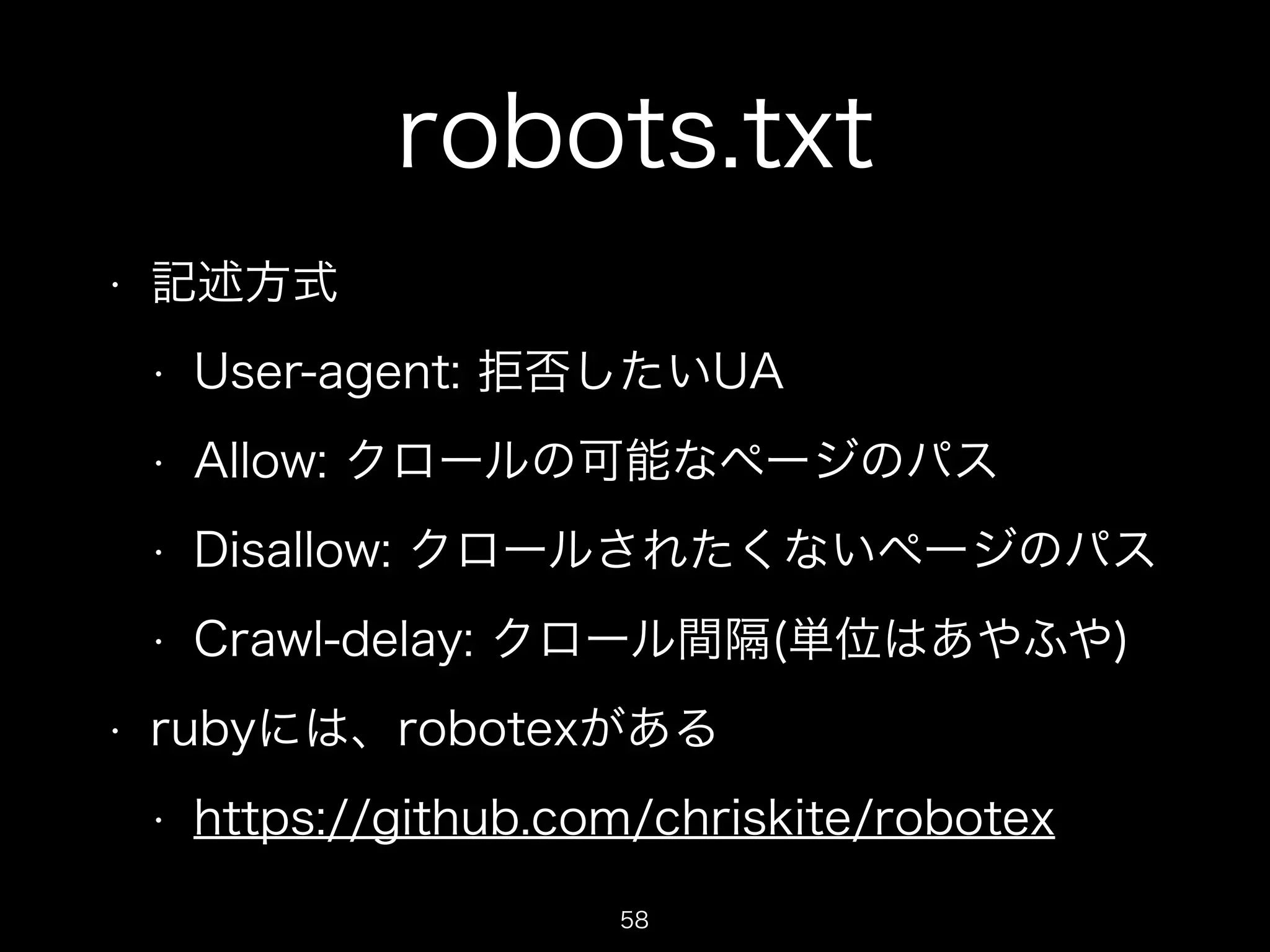 robots.txt 
• 記述方式 
• User-agent: 拒否したいUA 
• Allow: クロールの可能なページのパス 
• Disallow: クロールされたくないページのパス 
• Crawl-delay: クロール間隔(単位はあやふや) 
• rubyには、robotexがある 
• https://github.com/chriskite/robotex 
58 
 