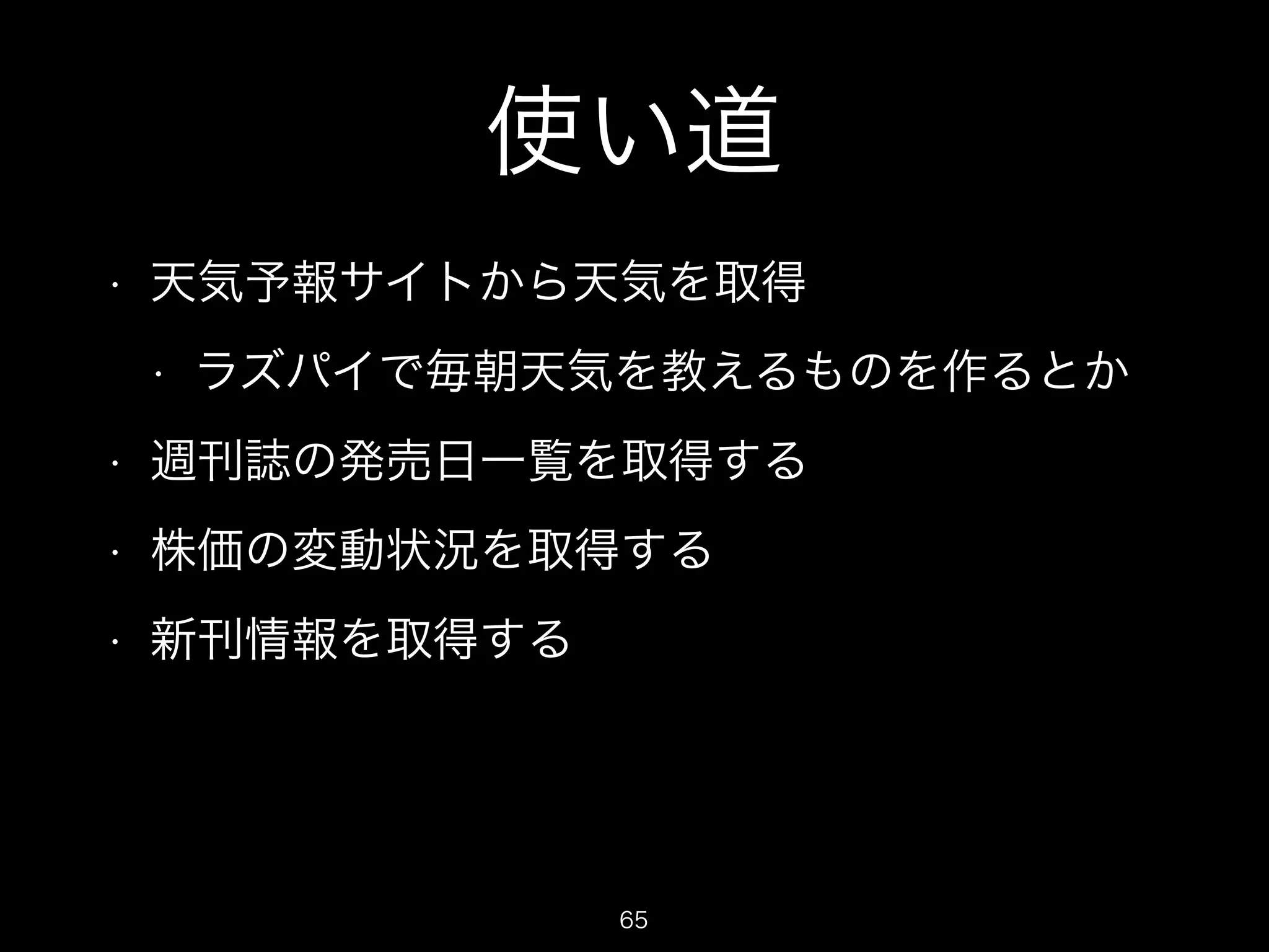 使い道 
• 天気予報サイトから天気を取得 
• ラズパイで毎朝天気を教えるものを作るとか 
• 週刊誌の発売日一覧を取得する 
• 株価の変動状況を取得する 
• 新刊情報を取得する 
65 
 