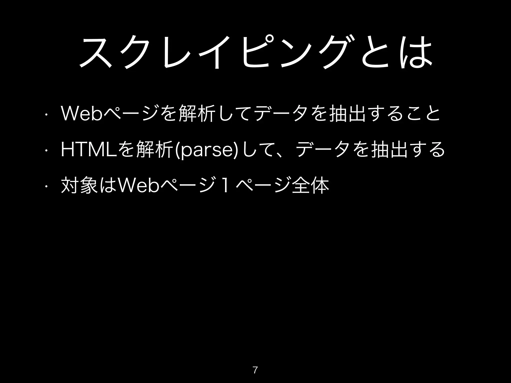 スクレイピングとは 
• Webページを解析してデータを抽出すること 
• HTMLを解析(parse)して、データを抽出する 
• 対象はWebページ１ページ全体 
7 
 