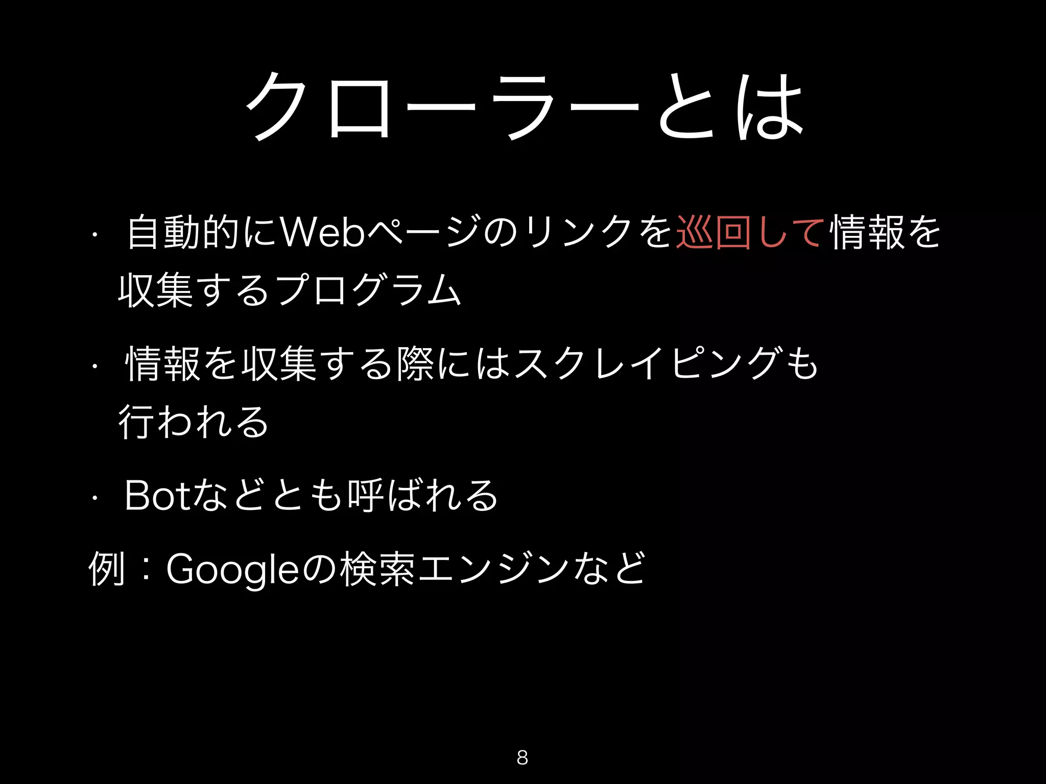 クローラーとは 
• 自動的にWebページのリンクを巡回して情報を 
収集するプログラム 
• 情報を収集する際にはスクレイピングも 
行われる 
• Botなどとも呼ばれる 
例：Googleの検索エンジンなど 
8 
 