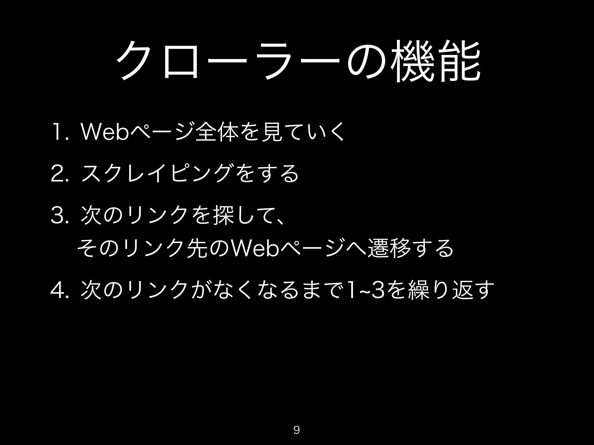 クローラーの機能 
1. Webページ全体を見ていく 
2. スクレイピングをする 
3. 次のリンクを探して、 
そのリンク先のWebページへ遷移する 
4. 次のリンクがなくなるまで1~3を繰り返す 
9 
 