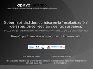 apoyo urbano
 urbanismo y ordenamiento territorial participativo




                   Licda. Anémone Vierling             Dra. Silvia Rosales Montano

Foro Ciudades Sostenibles de Centroamérica y del Caribe “Ecologizacion de las ciudades metropolitanas”
                         San José, Costa Rica               7-9 marzo 2012
 