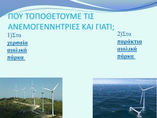 ΠΟΥ ΤΟΠΟΘΕΤΟΥΜΕ ΤΙΣ
ΑΝΕΜΟΓΕΝΝΗΤΡΙΕΣ ΚΑΙ ΓΙΑΤΙ;
1)Στα                        2)Στα
χερσαία                      παράκτια
αιολικά                      αιολικά
πάρκα ,τα                    πάρκα ,που
οποία βρίσκονται σε          τοποθετούνται
μεγάλο υψόμετρο              σε περιοχές
και κυρίως στις              πέρα των δέκα
κορυφές των                  χιλιομέτρων από
βουνών.                      την ακτή
.
 