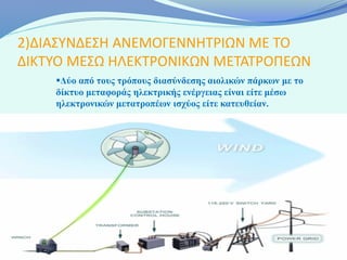 2)ΔΙΑΣΥΝΔΕΣΗ ΑΝΕΜΟΓΕΝΝΗΤΡΙΩΝ ΜΕ ΤΟ
ΔΙΚΤΥΟ ΜΕΣΩ ΗΛΕΚΤΡΟΝΙΚΩΝ ΜΕΤΑΤΡΟΠΕΩΝ
    Δύο από τους τρόπους διασύνδεσης αιολικών πάρκων με το
    δίκτυο μεταφοράς ηλεκτρικής ενέργειας είναι είτε μέσω
    ηλεκτρονικών μετατροπέων ισχύος είτε κατευθείαν.
 