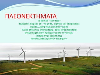 ΠΛΕΟΝΕΚΤΗΜΑΤΑ      Το βασικό «καύσιμο»
   παρέχεται δωρεάν απ` τη φύση, άφθονο και έτοιμο προς
             εκμετάλλευση χωρίς επιπλέον έξοδα
     -Είναι απολύτως ανανεώσιμη, αφού είναι πρακτικά
        ανεξάντλητη διότι προέρχεται από τον άνεμο.
                  Βοηθά στην μείωση της
              κατανάλωσης ορυκτών καυσίμων.
 