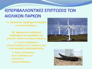 4)ΠΕΡΙΒΑΛΛΟΝΤΙΚΕΣ ΕΠΙΠΤΩΣΕΙΣ ΤΩΝ
ΑΙΟΛΙΚΩΝ ΠΑΡΚΩΝ
Α. Προκαλούν προβλήματα θορύβου
       οι ανεμογεννήτριες ;

    Β. Δημιουργούν αισθητικά
  προβλήματα και προσβολή του
φυσικού τοπίου οι ανεμογεννήτριες;
       Γ. Έχουν επίδραση οι
ανεμογεννήτριες στις γεωργικές και
 κτηνοτροφικές δραστηριότητες;
    Δ. Έχουν επιπτώσεις
    στον πληθυσμό των
    πουλιών οι
    ανεμογεννήτριες ;
 