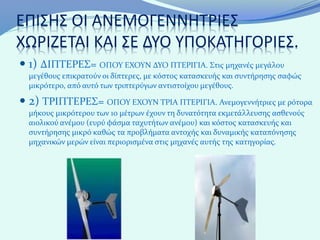 ΕΠΙΣΗΣ ΟΙ ΑΝΕΜΟΓΕΝΝΗΤΡΙΕΣ
ΧΩΡΙΖΕΤΑΙ ΚΑΙ ΣΕ ΔΥΟ ΥΠΟΚΑΤΗΓΟΡΙΕΣ.
 1) ΔΙΠΤΕΡΕΣ= ΟΠΟΥ ΕΧΟΥΝ ΔΥΟ ΠΤΕΡΙΓΙΑ. Στις μηχανές μεγάλου
  μεγέθους επικρατούν οι δίπτερες, με κόστος κατασκευής και συντήρησης σαφώς
  μικρότερο, από αυτό των τριπτερύγων αντιστοίχου μεγέθους.

 2) ΤΡΙΠΤΕΡΕΣ= ΟΠΟΥ ΕΧΟΥΝ ΤΡΙΑ ΠΤΕΡΙΓΙΑ. Ανεμογεννήτριες με ρότορα
  μήκους μικρότερου των 10 μέτρων έχουν τη δυνατότητα εκμετάλλευσης ασθενούς
  αιολικού ανέμου (ευρύ φάσμα ταχυτήτων ανέμου) και κόστος κατασκευής και
  συντήρησης μικρό καθώς τα προβλήματα αντοχής και δυναμικής καταπόνησης
  μηχανικών μερών είναι περιορισμένα στις μηχανές αυτής της κατηγορίας.
 
