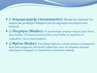  1) Ανεμομετρητής (Anemometer): Μετρά την ταχύτητα του
  ανέμου και μεταφέρει δεδομένα για την ταχύτητα του ανέμου στον
  ελεγκτή.
 2) Πτερύγια (Blades): Οι περισσότερες ανεμογεννήτριες έχουν δύο ή
  τρεις λεπίδες. Ο άνεμος φυσώντας πάνω στις λεπίδες τις προκαλεί να
  «σηκωθούν» και να περιστραφούν.
 3) Φρένο (Brake): Ένας δίσκος φρένου, ο οποίος μπορεί να εφαρμοστεί
  κατά τρόπο μηχανικό, ηλεκτρικό ή υδραυλικό, ώστε να σταματά ο ρότορας
  (ηλεκτρικός κινητήρας) σε περιπτώσεις επείγουσας ανάγκης.
 
