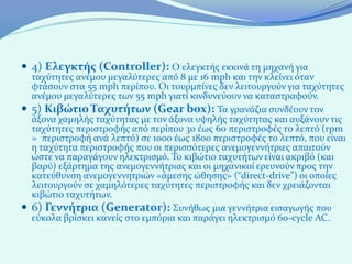  4) Ελεγκτής (Controller): Ο ελεγκτής εκκινά τη μηχανή για
  ταχύτητες ανέμου μεγαλύτερες από 8 με 16 mph και την κλείνει όταν
  φτάσουν στα 55 mph περίπου. Οι τουρμπίνες δεν λειτουργούν για ταχύτητες
  ανέμου μεγαλύτερες των 55 mph γιατί κινδυνεύουν να καταστραφούν.
 5) Κιβώτιο Ταχυτήτων (Gear box): Τα γρανάζια συνδέουν τον
  άξονα χαμηλής ταχύτητας με τον άξονα υψηλής ταχύτητας και αυξάνουν τις
  ταχύτητες περιστροφής από περίπου 30 έως 60 περιστροφές το λεπτό (rpm
  = περιστροφή ανά λεπτό) σε 1000 έως 1800 περιστροφές το λεπτό, που είναι
  η ταχύτητα περιστροφής που οι περισσότερες ανεμογεννήτριες απαιτούν
  ώστε να παραγάγουν ηλεκτρισμό. Το κιβώτιο ταχυτήτων είναι ακριβό (και
  βαρύ) εξάρτημα της ανεμογεννήτριας και οι μηχανικοί ερευνούν προς την
  κατεύθυνση ανεμογεννητριών «άμεσης ώθησης» (“direct-drive”) οι οποίες
  λειτουργούν σε χαμηλότερες ταχύτητες περιστροφής και δεν χρειάζονται
  κιβώτιο ταχυτήτων.
 6) Γεννήτρια (Generator): Συνήθως μια γεννήτρια εισαγωγής που
  εύκολα βρίσκει κανείς στο εμπόρια και παράγει ηλεκτρισμό 60-cycle AC.
 