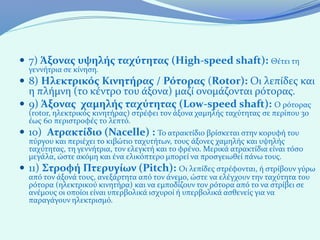  7) Άξονας υψηλής ταχύτητας (High-speed shaft): Θέτει τη
  γεννήτρια σε κίνηση.
 8) Ηλεκτρικός Κινητήρας / Ρότορας (Rotor): Οι λεπίδες και
  η πλήμνη (το κέντρο του άξονα) μαζί ονομάζονται ρότορας.
 9) Άξονας χαμηλής ταχύτητας (Low-speed shaft): Ο ρότορας
  (rotor, ηλεκτρικός κινητήρας) στρέφει τον άξονα χαμηλής ταχύτητας σε περίπου 30
  έως 60 περιστροφές το λεπτό.
 10) Ατρακτίδιο (Nacelle) : Το ατρακτίδιο βρίσκεται στην κορυφή του
  πύργου και περιέχει το κιβώτιο ταχυτήτων, τους άξονες χαμηλής και υψηλής
  ταχύτητας, τη γεννήτρια, τον ελεγκτή και το φρένο. Μερικά ατρακτίδια είναι τόσο
  μεγάλα, ώστε ακόμη και ένα ελικόπτερο μπορεί να προσγειωθεί πάνω τους.
 11) Στροφή Πτερυγίων (Pitch): Οι λεπίδες στρέφονται, ή στρίβουν γύρω
  από τον άξονά τους, ανεξάρτητα από τον άνεμο, ώστε να ελέγχουν την ταχύτητα του
  ρότορα (ηλεκτρικού κινητήρα) και να εμποδίζουν τον ρότορα από το να στρίβει σε
  ανέμους οι οποίοι είναι υπερβολικά ισχυροί ή υπερβολικά ασθενείς για να
  παραγάγουν ηλεκτρισμό.
 