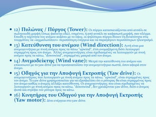  12) Πυλώνας / Πύργος (Tower): Οι πύργοι κατασκευάζονται από ατσάλι σε
  σωληνοειδή μορφή (όπως φαίνεται εδώ), τσιμέντο, ή από ατσάλι σε καφασωτή μορφή, σαν πλέγμα.
  Επειδή η ταχύτητα του ανέμου αυξάνει με το ύψος, οι ψηλότεροι πύργοι δίνουν τη δυνατότητα στις
  τουρμπίνες να «αιχμαλωτίσουν» περισσότερη ενέργεια και να παραγάγουν περισσότερων ηλεκτρισμό.
 13) Κατεύθυνση του ανέμου (Wind direction): Αυτή είναι μια
  ανεμογεννήτρια με πνοή ανέμου προς τα πάνω "upwind", έτσι ονομαζόμενη διότι λειτουργεί
  στραμμένη προς τον άνεμο. Άλλες ανεμογεννήτριες είναι σχεδιασμένες να λειτουργούν με πνοή
  ανέμου προς τα κάτω, "downwind", στραμμένες μακριά από τον άνεμο.
 14) Ανεμοδείκτης (Wind vane): Μετρά την κατεύθυνση του ανέμου και
  επικοινωνεί με το yaw drive για να προσανατολίσει την ανεμογεννήτρια σωστά, όσον αφορά στον
  άνεμο.
 15) Οδηγός για την Αποφυγή Εκτροπής (Yaw drive): Οι
  ανεμογεννήτριες που λειτουργούν με πνοή ανέμου προς τα πάνω, "upwind", είναι στραμμένες προς
  τον άνεμο. Το yaw drive χρησιμοποιείται για να εξασφαλίσει ότι ο ρότορας θα είναι στραμμένος προς
  τον άνεμο καθώς ο άνεμος αλλάζει κατεύθυνση. Οι ανεμογεννήτριες που είναι σχεδιασμένες να
  λειτουργούν με πνοή ανέμου προς τα κάτω, "downwind", δεν χρειάζονται yaw drive, διότι ο άνεμος
  φυσά και στρέφει τον ρότορα προς τα κάτω.
 16) Κινητήρας του Οδηγού για την Αποφυγή Εκτροπής
  (Yaw motor): Δίνει ενέργεια στο yaw drive.
 