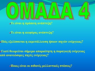 Τι είναι η πράσινη ανάπτυξη?

      Τι είναι η αειφόρος ανάπτυξη?

Πώς εξελίσσεται η εκμετάλλευση ήπιων πηγών ενέργειας?

 Γιατί θεωρείται σήμερα απαραίτητη η παραγωγή ενέργειας
από ανανεώσιμες πηγές ενέργειας?


      Ποιες είναι οι πιθανές μελλοντικές στάσεις?
 