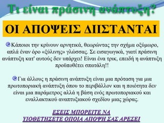 Τι είναι πράσινη ανάπτυξη?
 ΟΙ ΑΠΟΨΕΙΣ ΔΙΙΣΤΑΝΤΑΙ
   Κάποιοι την κρίνουν αρνητικά, θεωρώντας την σχήμα οξύμωρο,
  απλά έναν όρο «ξύλινης» γλώσσας. Σε εισαγωγικά, γιατί πράσινη
ανάπτυξη κατ' αυτούς δεν υπάρχει! Είναι ένα τρικ, επειδή η ανάπτυξη
                      προϋποθέτει σπατάλη!!

      Για άλλους η πράσινη ανάπτυξη είναι μια πρόταση για μια
  πρωτοποριακή ανάπτυξη όπου το περιβάλλον και η ποιότητα δεν
    είναι μια παράμετρος αλλά η βάση ενός πρωτοποριακού και
          εναλλακτικού αναπτυξιακού σχεδίου μιας χώρας.

                ΕΣΕΙΣ ΜΠΟΡΕΙΤΕ ΝΑ
        ΥΙΟΘΕΤΗΣΕΤΕ ΟΠΟΙΑ ΑΠΟΨΗ ΣΑΣ ΑΡΕΣΕΙ
 