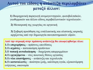 Αυτού του είδους η ανάπτυξη περιλαμβάνει
              μεταξύ άλλων:
    1) Βιομηχανική παραγωγή ανεμογεννητριών, φωτοβολταϊκών,
    γεωθερμικών και άλλου είδους περιβαλλοντικών τεχνολογιών .
    2) Μετατροπή της γεωργίας σε οργανική

    3) Σοβαρή προώθηση της εναλλακτικής και ολιστικής ιατρικής
    αρχίζοντας από την δημιουργία πανεπιστημιακών εδρών.

Από την στροφή στην πράσινη ανάπτυξη θα επωφεληθούμε όλοι:
1.Οι επιχειρήσεις – πράσινες επενδύσεις
2.Οι αγρότες – πιστοποίηση προϊόντων
3.Η τοπική αυτοδιοίκηση – διαχείριση απορριμμάτων
4.Οι εργαζόμενοι – νέες ποιοτικές θέσεις εργασίας
5.Οι νέοι επιστήμονες – ανάπτυξη και τεχνολογία
6.Οι καταναλωτές – ποιότητα ζωής, καλύτερη υγεία, εξοικονόμηση
ενέργειας, οικονομία
 