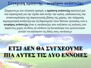 Σύγκριση πράσινης – αειφόρου ανάπτυξης
  Σύμφωνα με τον κλασικό ορισμό, η πράσινη ανάπτυξη αποτελεί μια
 νέα στρατηγική για την έξοδο από αυτήν την κρίση ,επιδιώκοντας την
   ανασυγκρότηση της παραγωγικής βάσης της χώρας, την ισόρροπη
περιφερειακή ανάπτυξη και τη δημιουργία νέων θέσεων εργασίας ενώ η
 αειφόρος ανάπτυξη είναι η «ανάπτυξη» που καλύπτει τις ανάγκες του
  παρόντος χωρίς να θέτει σε κίνδυνο τη δυνατότητα των μελλοντικών
            γενεών να καλύψουν τις δικές τους «ανάγκες»




 ΕΤΣΙ ΔΕΝ ΘΑ ΣΥΓΧΕΟΥΜΕ
ΠΙΑ ΑΥΤΕΣ ΤΙΣ ΔΥΟ ΕΝΝΟΙΕΣ
 