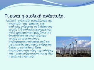Τι είναι η αιολική ανάπτυξη.
Αιολική ανάπτυξη ονομάζουμε την
  ανάπτυξη της χρήσης της
  αιολικής ενέργειας σε διάφορους
  τομείς ! Η αιολική ενέργεια είναι
  πολύ χρήσιμη γιατί μας δίνει την
  δυνατότητα να αναπτύξουμε
  τομείς με τους οποίους
  ανεξαρτητοποιούμαστε από τις
  μη ανανεώσιμες πηγές ενέργειας
  όπως το πετρέλαιο. Έτσι
  αναπτύσσονται νέες τεχνολογίες
  και η ανάπτυξη αυτών είναι η ίδια
  η αιολική ανάπτυξη
 