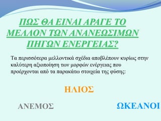 ΠΩΣ ΘΑ ΕΙΝΑΙ ΑΡΑΓΕ ΤΟ
ΜΕΛΛΟΝ ΤΩΝ ΑΝΑΝΕΩΣΙΜΩΝ
   ΠΗΓΩΝ ΕΝΕΡΓΕΙΑΣ?
Τα περισσότερα μελλοντικά σχέδια αποβλέπουν κυρίως στην
καλύτερη αξιοποίηση των μορφών ενέργειας που
προέρχονται από τα παρακάτω στοιχεία της φύσης:


                     ΗΛΙΟΣ
  ΑΝΕΜΟΣ                                  ΩΚΕΑΝΟΙ
 